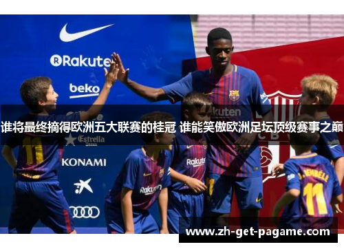 谁将最终摘得欧洲五大联赛的桂冠 谁能笑傲欧洲足坛顶级赛事之巅