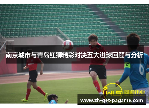 南京城市与青岛红狮精彩对决五大进球回顾与分析 南京城市与青岛红狮精彩对决五大进球回顾与分析