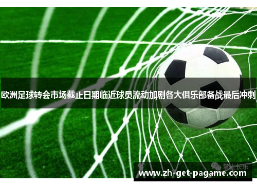 欧洲足球转会市场截止日期临近球员流动加剧各大俱乐部备战最后冲刺