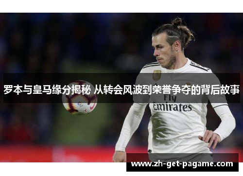 罗本与皇马缘分揭秘 从转会风波到荣誉争夺的背后故事 罗本与皇马缘分揭秘 从转会风波到荣誉争夺的背后故事