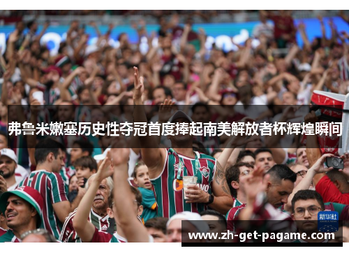 弗鲁米嫩塞历史性夺冠首度捧起南美解放者杯辉煌瞬间 弗鲁米嫩塞历史性夺冠首度捧起南美解放者杯辉煌瞬间