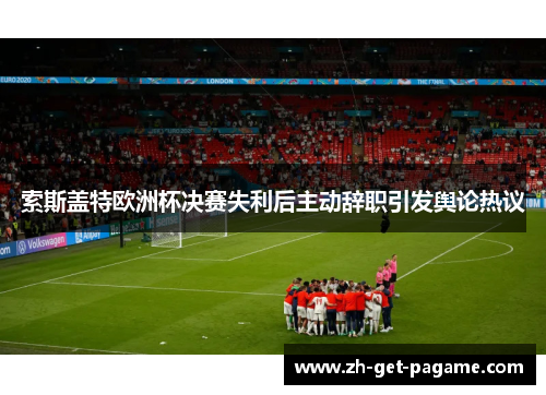 索斯盖特欧洲杯决赛失利后主动辞职引发舆论热议 索斯盖特欧洲杯决赛失利后主动辞职引发舆论热议