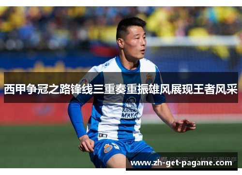 西甲争冠之路锋线三重奏重振雄风展现王者风采 西甲争冠之路锋线三重奏重振雄风展现王者风采