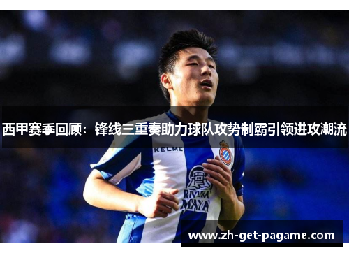 西甲赛季回顾：锋线三重奏助力球队攻势制霸引领进攻潮流