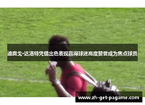 迪奥戈·达洛特凭借出色表现赢得球迷高度赞誉成为焦点球员