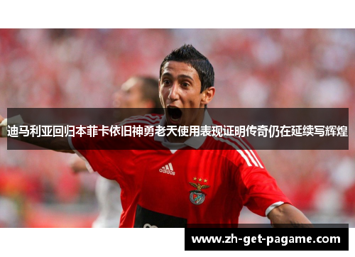 迪马利亚回归本菲卡依旧神勇老天使用表现证明传奇仍在延续写辉煌